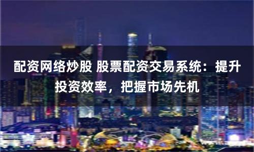 配资网络炒股 股票配资交易系统：提升投资效率，把握市场先机