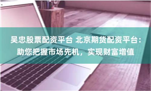 吴忠股票配资平台 北京期货配资平台：助您把握市场先机，实现财富增值