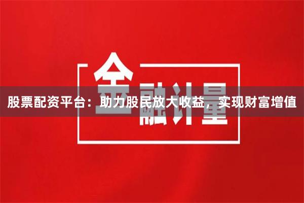 股票配资平台：助力股民放大收益，实现财富增值