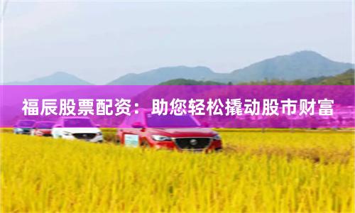 福辰股票配资：助您轻松撬动股市财富