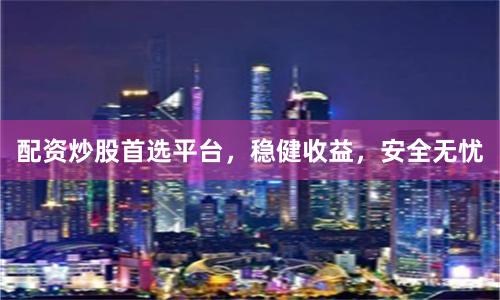 配资炒股首选平台，稳健收益，安全无忧