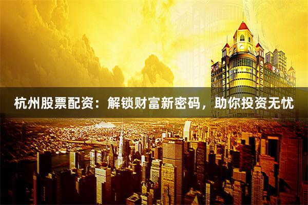 杭州股票配资：解锁财富新密码，助你投资无忧
