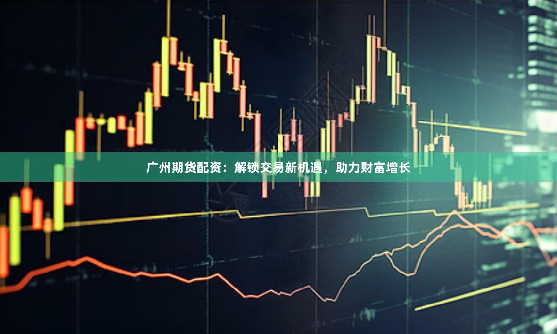广州期货配资：解锁交易新机遇，助力财富增长