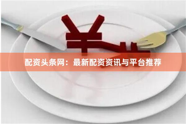 配资头条网：最新配资资讯与平台推荐